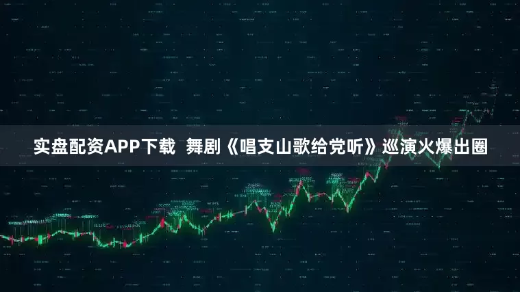 实盘配资APP下载  舞剧《唱支山歌给党听》巡演火爆出圈