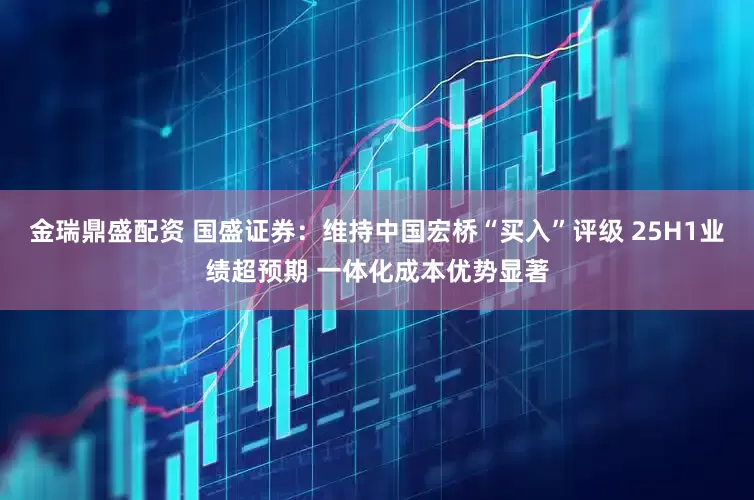 金瑞鼎盛配资 国盛证券：维持中国宏桥“买入”评级 25H1业绩超预期 一体化成本优势显著