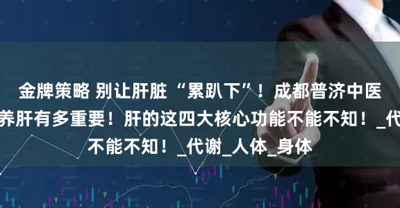 金牌策略 别让肝脏 “累趴下”！成都普济中医杨成平详解，养肝有多重要！肝的这四大核心功能不能不知！_代谢_人体_身体