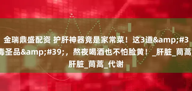 金瑞鼎盛配资 护肝神器竟是家常菜！这3道&#39;排毒圣品&#39;，熬夜喝酒也不怕脸黄！_肝脏_茼蒿_代谢