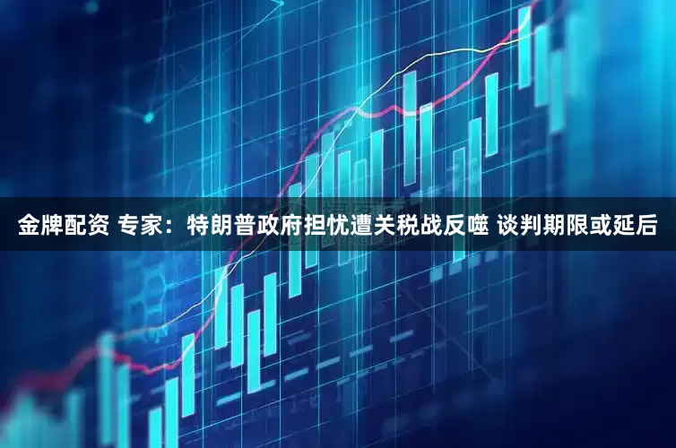 金牌配资 专家：特朗普政府担忧遭关税战反噬 谈判期限或延后
