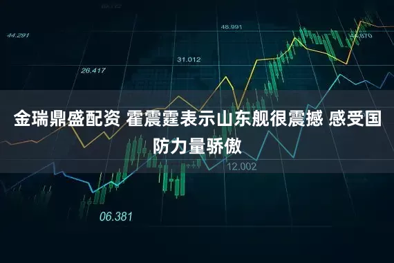 金瑞鼎盛配资 霍震霆表示山东舰很震撼 感受国防力量骄傲