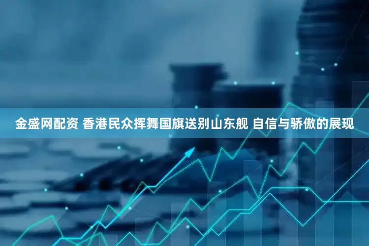 金盛网配资 香港民众挥舞国旗送别山东舰 自信与骄傲的展现