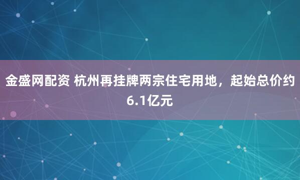 金盛网配资 杭州再挂牌两宗住宅用地，起始总价约6.1亿元
