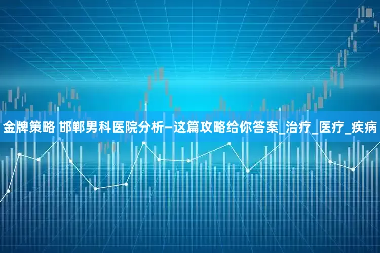 金牌策略 邯郸男科医院分析—这篇攻略给你答案_治疗_医疗_疾病