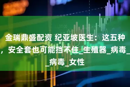 金瑞鼎盛配资 纪亚坡医生：这五种性病，安全套也可能挡不住_生殖器_病毒_女性