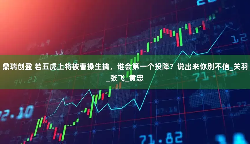 鼎瑞创盈 若五虎上将被曹操生擒，谁会第一个投降？说出来你别不信_关羽_张飞_黄忠