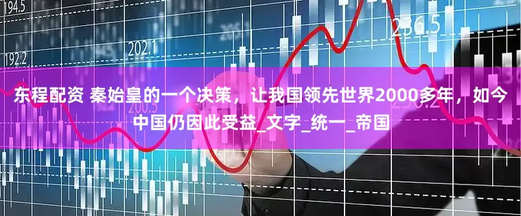 东程配资 秦始皇的一个决策，让我国领先世界2000多年，如今中国仍因此受益_文字_统一_帝国