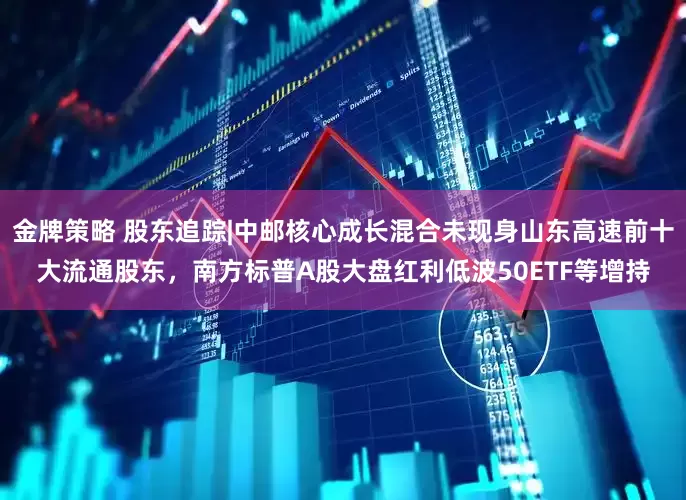 金牌策略 股东追踪|中邮核心成长混合未现身山东高速前十大流通股东，南方标普A股大盘红利低波50ETF等增持