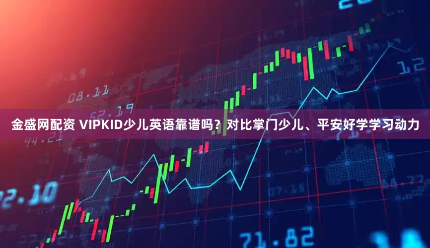 金盛网配资 VIPKID少儿英语靠谱吗？对比掌门少儿、平安好学学习动力