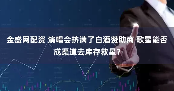金盛网配资 演唱会挤满了白酒赞助商 歌星能否成渠道去库存救星？