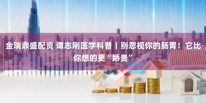 金瑞鼎盛配资 谭志刚医学科普丨别忽视你的肠胃！它比你想的更“娇贵”